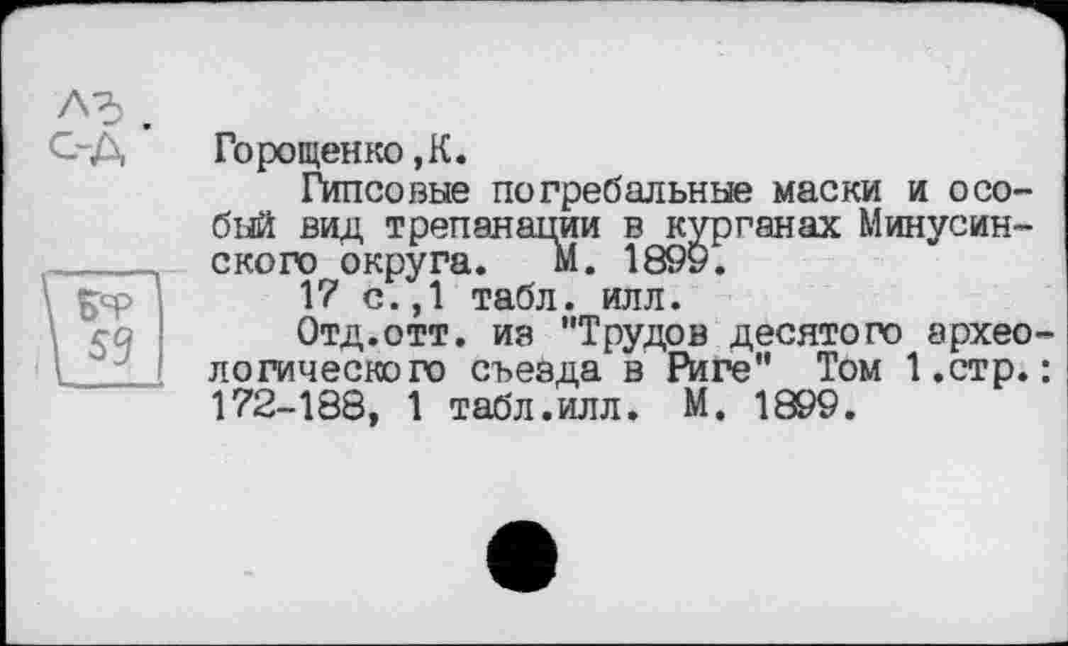 ﻿Горощенко ,К.
Гипсовые погребальные маски и особый вид трепанации в курганах Минусинского округа. м. 1899.
17 с.,1 табл. илл.
Отд.отт. из "Трудов десятого археологического съезда в Риге" Том І.стр.: 172-188, 1 табл.илл. М. 1899.